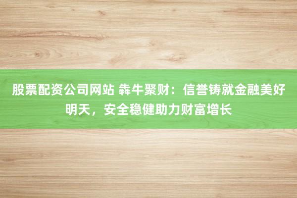 股票配资公司网站 犇牛聚财：信誉铸就金融美好明天，安全稳健助力财富增长