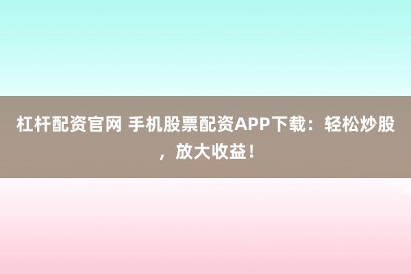 杠杆配资官网 手机股票配资APP下载：轻松炒股，放大收益！