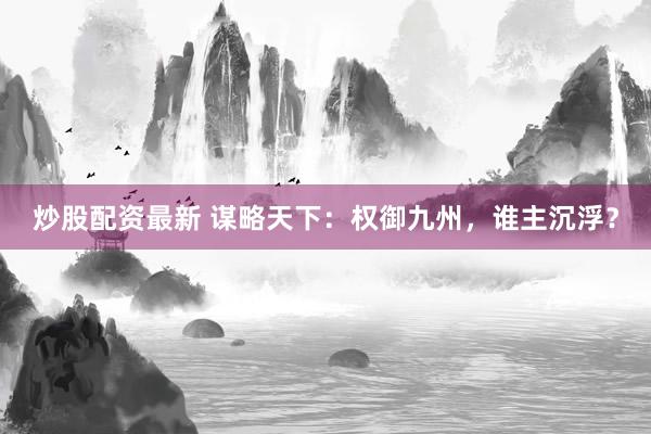 炒股配资最新 谋略天下：权御九州，谁主沉浮？