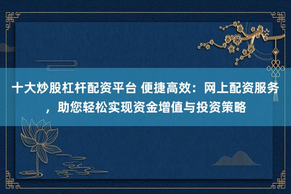 十大炒股杠杆配资平台 便捷高效：网上配资服务，助您轻松实现资金增值与投资策略