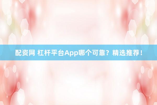 配资网 杠杆平台App哪个可靠？精选推荐！