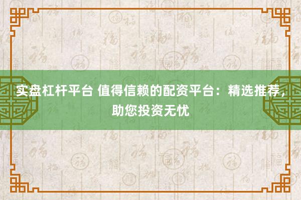 实盘杠杆平台 值得信赖的配资平台：精选推荐，助您投资无忧