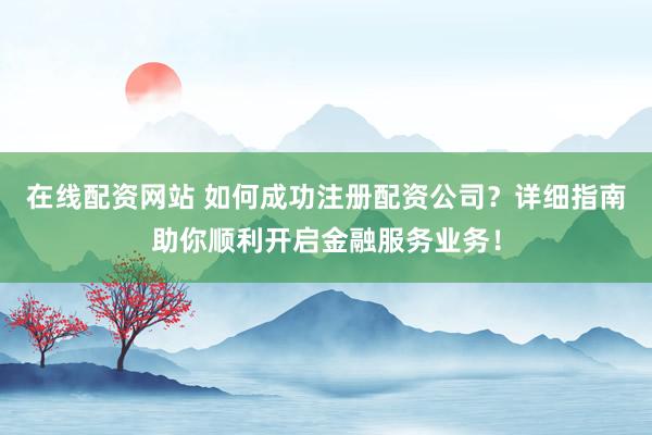 在线配资网站 如何成功注册配资公司？详细指南助你顺利开启金融服务业务！