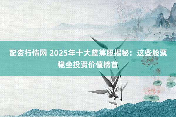 配资行情网 2025年十大蓝筹股揭秘：这些股票稳坐投资价值榜首