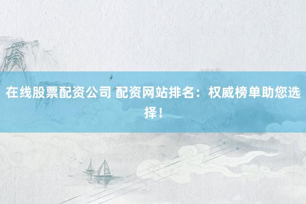 在线股票配资公司 配资网站排名：权威榜单助您选择！