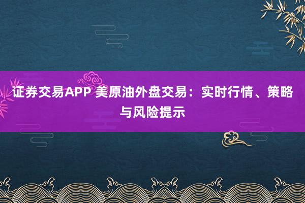 证券交易APP 美原油外盘交易：实时行情、策略与风险提示