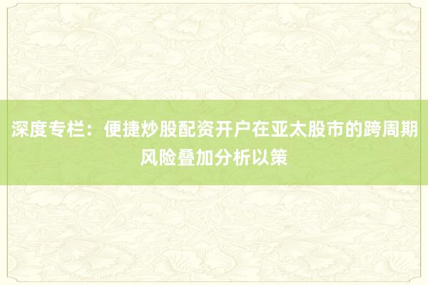 深度专栏：便捷炒股配资开户在亚太股市的跨周期风险叠加分析以策