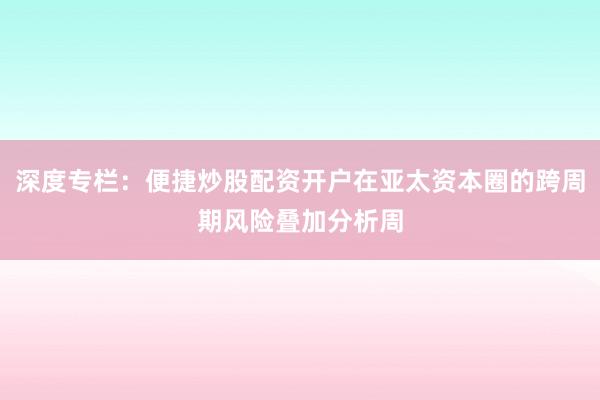 深度专栏：便捷炒股配资开户在亚太资本圈的跨周期风险叠加分析周