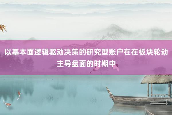以基本面逻辑驱动决策的研究型账户在在板块轮动主导盘面的时期中