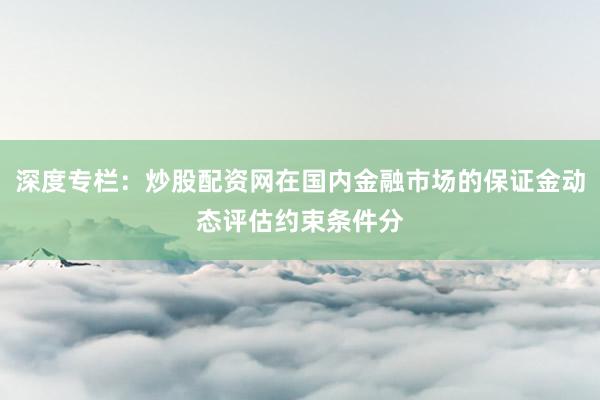 深度专栏：炒股配资网在国内金融市场的保证金动态评估约束条件分
