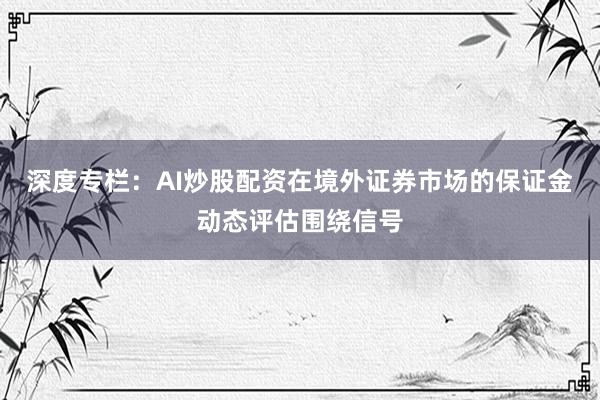 深度专栏：AI炒股配资在境外证券市场的保证金动态评估围绕信号