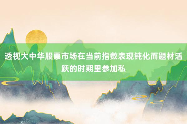 透视大中华股票市场在当前指数表现钝化而题材活跃的时期里参加私