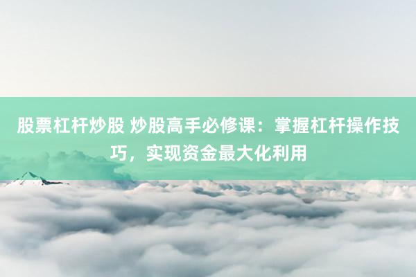 股票杠杆炒股 炒股高手必修课：掌握杠杆操作技巧，实现资金最大化利用