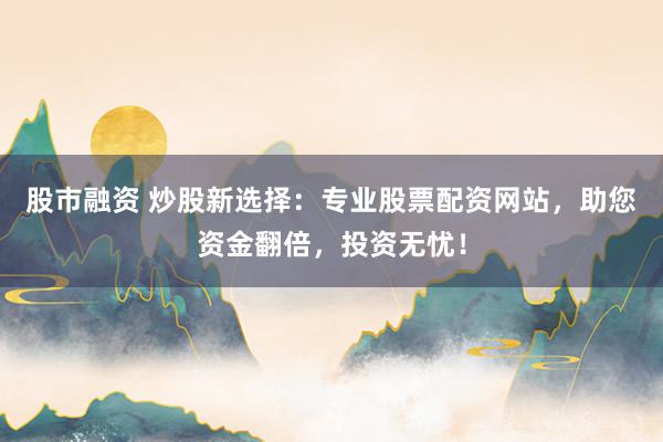 股市融资 炒股新选择：专业股票配资网站，助您资金翻倍，投资无忧！