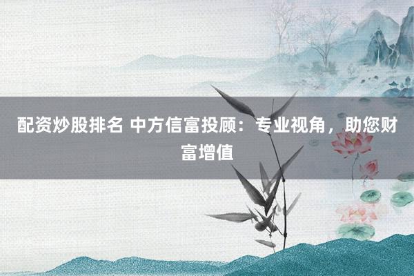 配资炒股排名 中方信富投顾：专业视角，助您财富增值