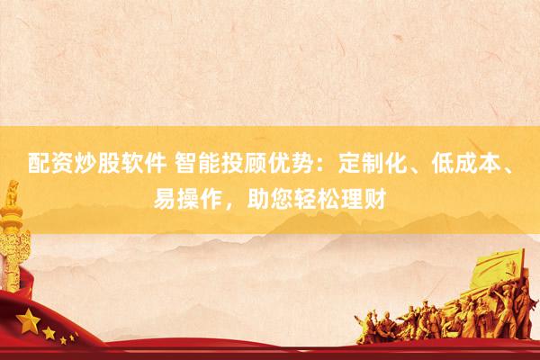 配资炒股软件 智能投顾优势：定制化、低成本、易操作，助您轻松理财