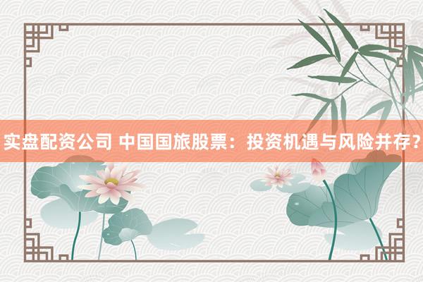 实盘配资公司 中国国旅股票：投资机遇与风险并存？