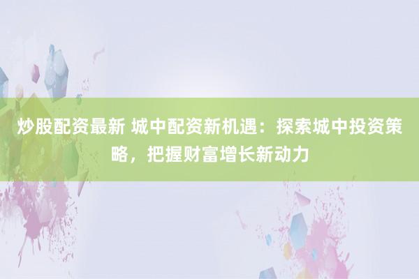 炒股配资最新 城中配资新机遇：探索城中投资策略，把握财富增长新动力