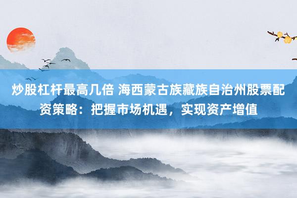 炒股杠杆最高几倍 海西蒙古族藏族自治州股票配资策略：把握市场机遇，实现资产增值
