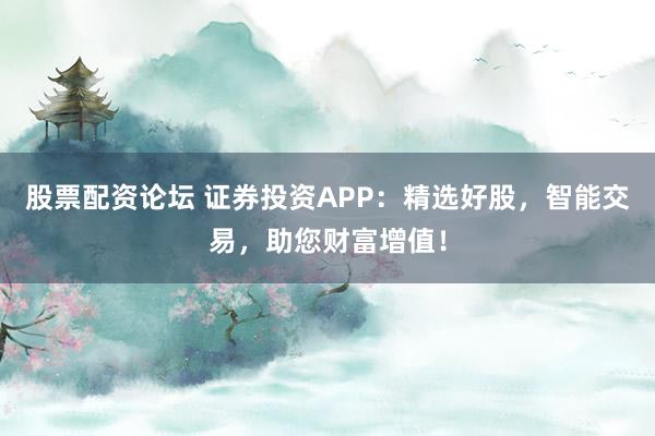 股票配资论坛 证券投资APP：精选好股，智能交易，助您财富增值！
