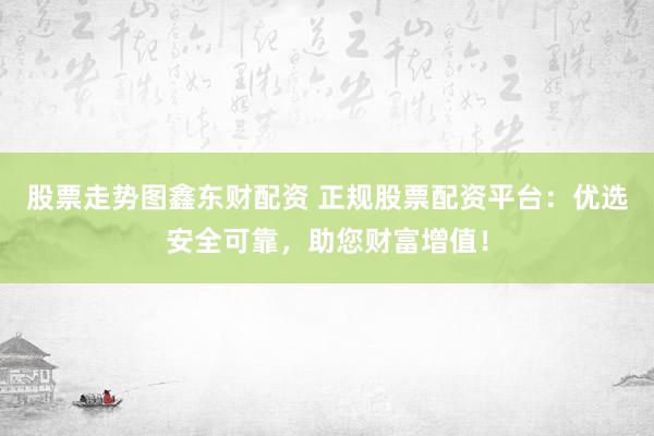 股票走势图鑫东财配资 正规股票配资平台：优选安全可靠，助您财富增值！