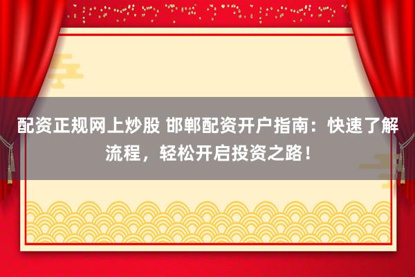 配资正规网上炒股 邯郸配资开户指南：快速了解流程，轻松开启投资之路！