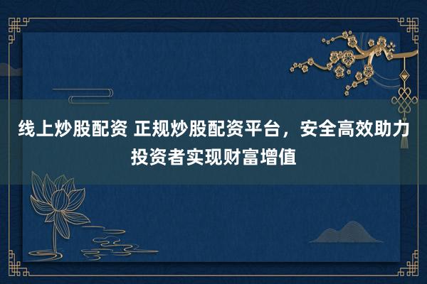 线上炒股配资 正规炒股配资平台，安全高效助力投资者实现财富增值