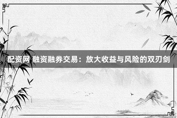 配资网 融资融券交易：放大收益与风险的双刃剑