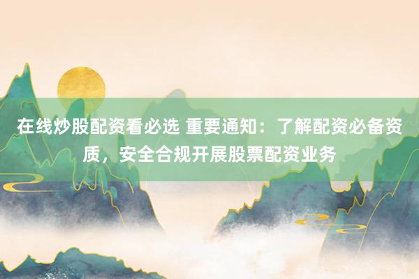 在线炒股配资看必选 重要通知：了解配资必备资质，安全合规开展股票配资业务