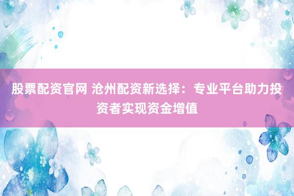 股票配资官网 沧州配资新选择：专业平台助力投资者实现资金增值