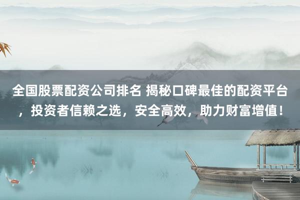 全国股票配资公司排名 揭秘口碑最佳的配资平台，投资者信赖之选，安全高效，助力财富增值！