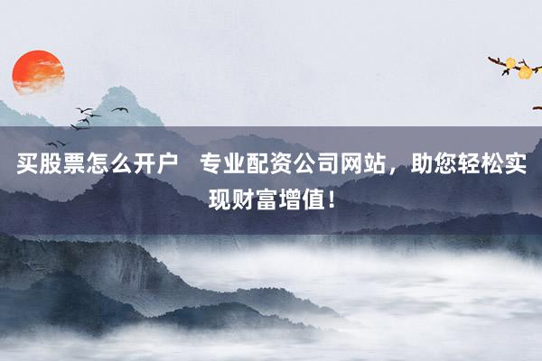 买股票怎么开户   专业配资公司网站，助您轻松实现财富增值！
