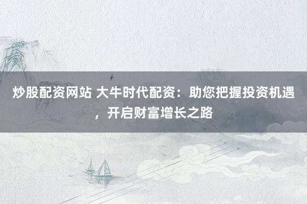 炒股配资网站 大牛时代配资：助您把握投资机遇，开启财富增长之路