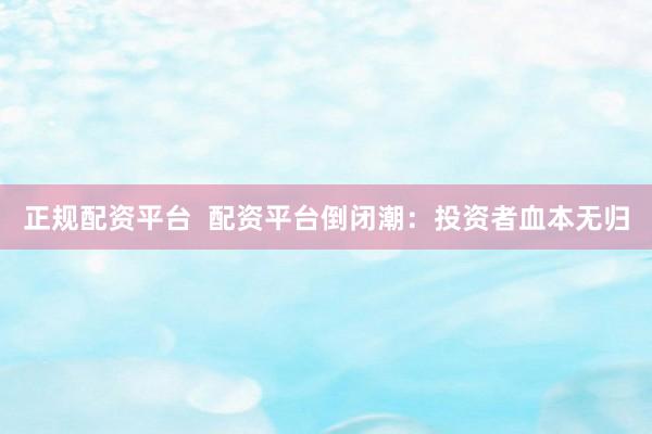 正规配资平台  配资平台倒闭潮：投资者血本无归