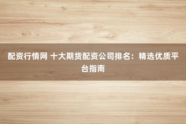 配资行情网 十大期货配资公司排名：精选优质平台指南