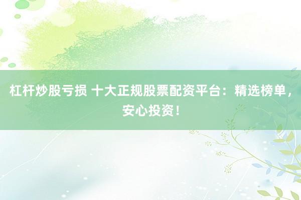 杠杆炒股亏损 十大正规股票配资平台：精选榜单，安心投资！