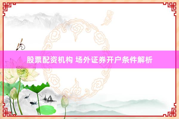 股票配资机构 场外证券开户条件解析