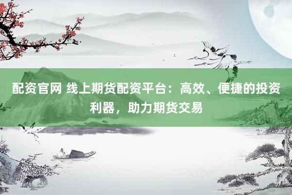 配资官网 线上期货配资平台：高效、便捷的投资利器，助力期货交易