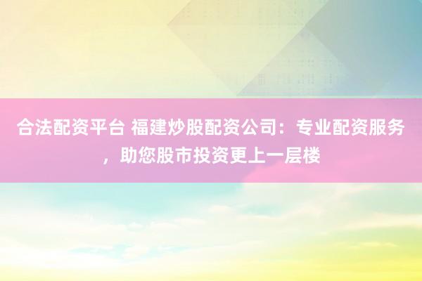 合法配资平台 福建炒股配资公司：专业配资服务，助您股市投资更上一层楼