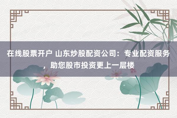 在线股票开户 山东炒股配资公司：专业配资服务，助您股市投资更上一层楼