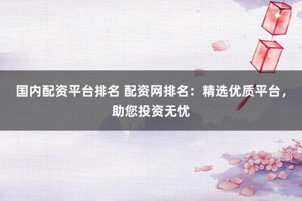 国内配资平台排名 配资网排名：精选优质平台，助您投资无忧