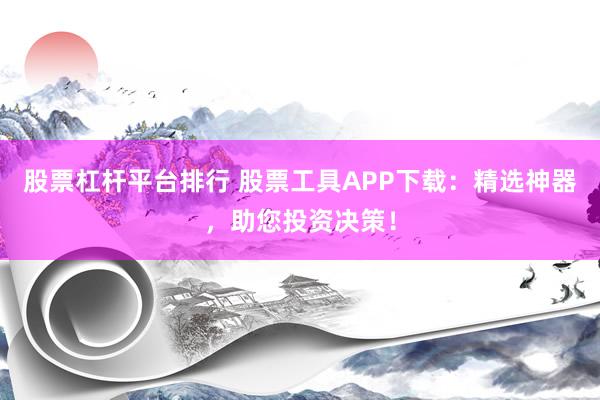 股票杠杆平台排行 股票工具APP下载：精选神器，助您投资决策！