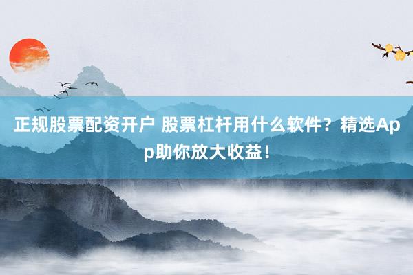 正规股票配资开户 股票杠杆用什么软件？精选App助你放大收益！