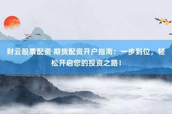 财云股票配资 期货配资开户指南：一步到位，轻松开启您的投资之路！