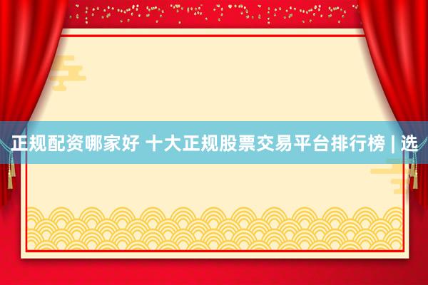 正规配资哪家好 十大正规股票交易平台排行榜 | 选