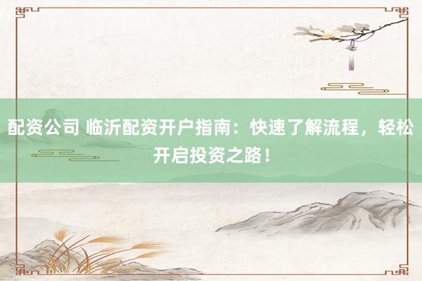 配资公司 临沂配资开户指南：快速了解流程，轻松开启投资之路！