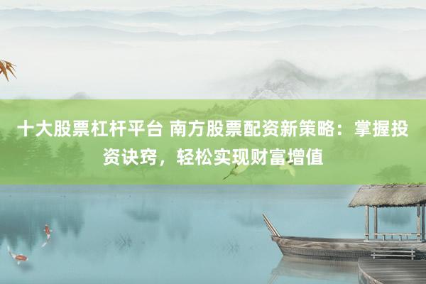 十大股票杠杆平台 南方股票配资新策略：掌握投资诀窍，轻松实现财富增值