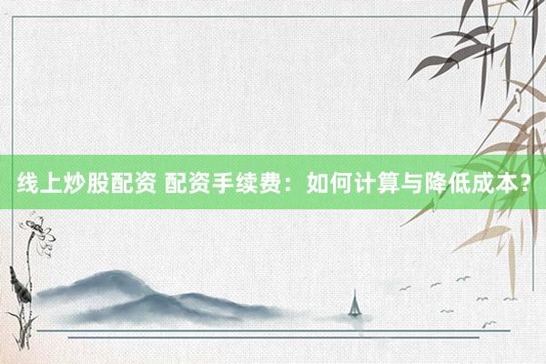线上炒股配资 配资手续费：如何计算与降低成本？