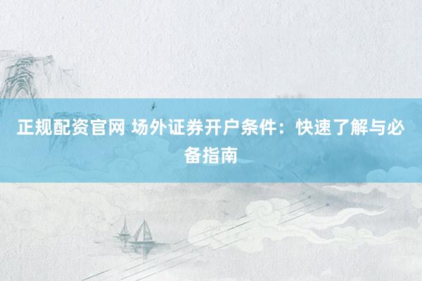 正规配资官网 场外证券开户条件：快速了解与必备指南