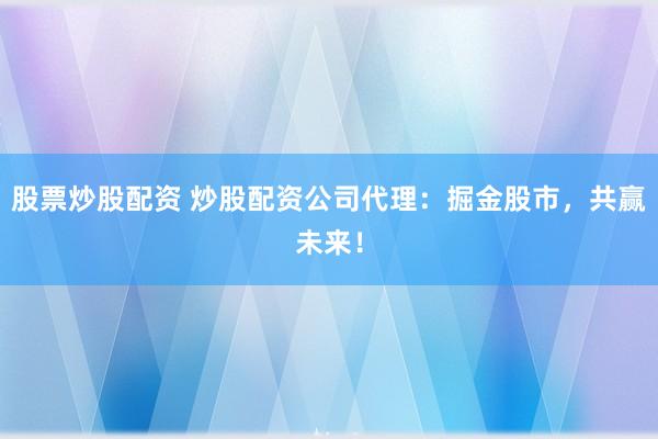 股票炒股配资 炒股配资公司代理：掘金股市，共赢未来！